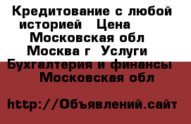  Кредитование с любой историей › Цена ­ 15 - Московская обл., Москва г. Услуги » Бухгалтерия и финансы   . Московская обл.